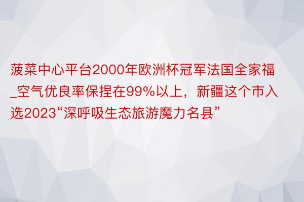 菠菜中心平台2000年欧洲杯冠军法国全家福_空气优良率保捏在99%以上，新疆这个市入选2023“深呼吸生态旅游魔力名县”