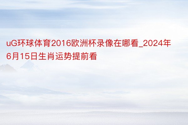 uG环球体育2016欧洲杯录像在哪看_2024年6月15日生肖运势提前看