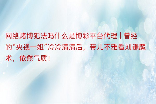 网络赌博犯法吗什么是博彩平台代理 | 曾经的“央视一姐”冷冷清清后，带儿不雅看刘谦魔术，依然气质！