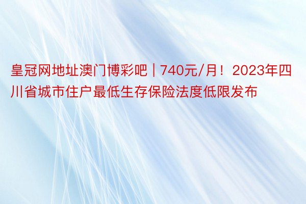 皇冠网地址澳门博彩吧 | 740元/月！2023年四川省城市住户最低生存保险法度低限发布