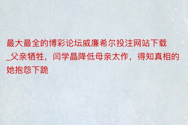 最大最全的博彩论坛威廉希尔投注网站下载_父亲牺牲，闫学晶降低母亲太作，得知真相的她抱怨下跪