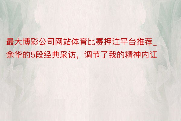 最大博彩公司网站体育比赛押注平台推荐_余华的5段经典采访，调节了我的精神内讧